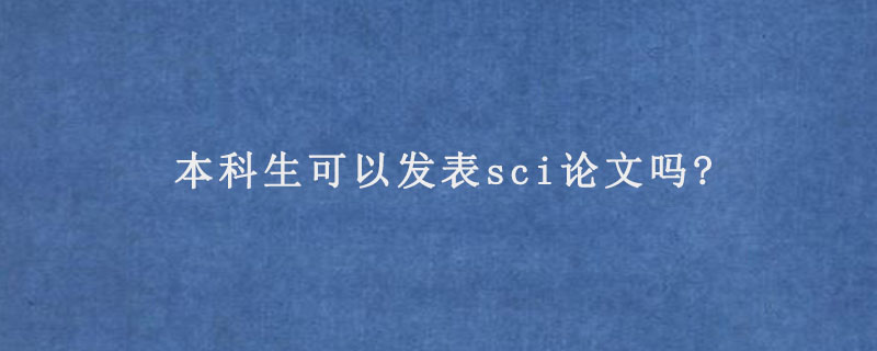 本科生发SCI论文现实吗（本科发表SCI可行性探讨）